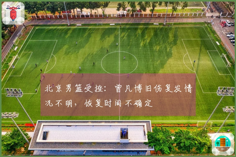 北京男篮受挫：曾凡博旧伤复发情况不明，恢复时间不确定
