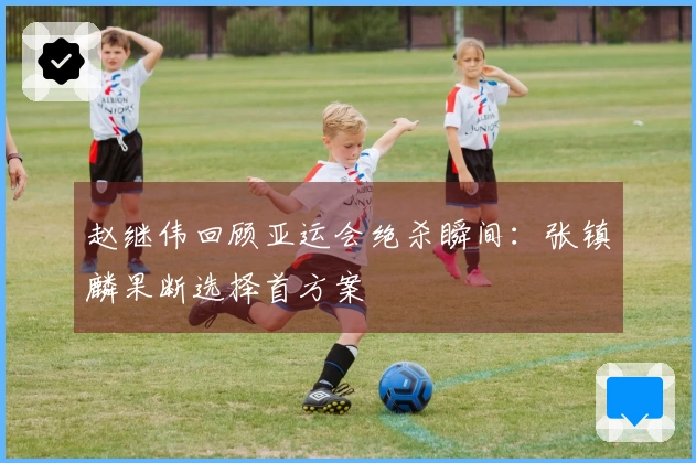 赵继伟回顾亚运会绝杀瞬间：张镇麟果断选择首方案