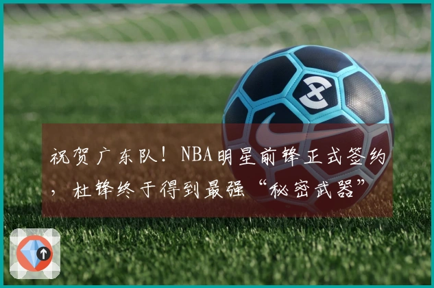 祝贺广东队！NBA明星前锋正式签约，杜锋终于得到最强“秘密武器”！