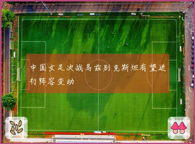 中国女足次战乌兹别克斯坦有望进行阵容变动