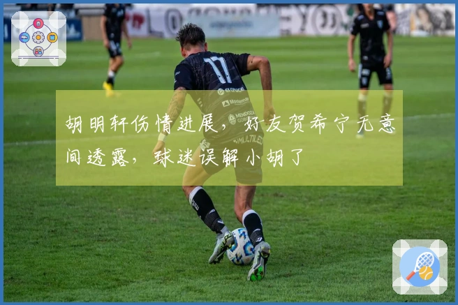 胡明轩伤情进展，好友贺希宁无意间透露，球迷误解小胡了