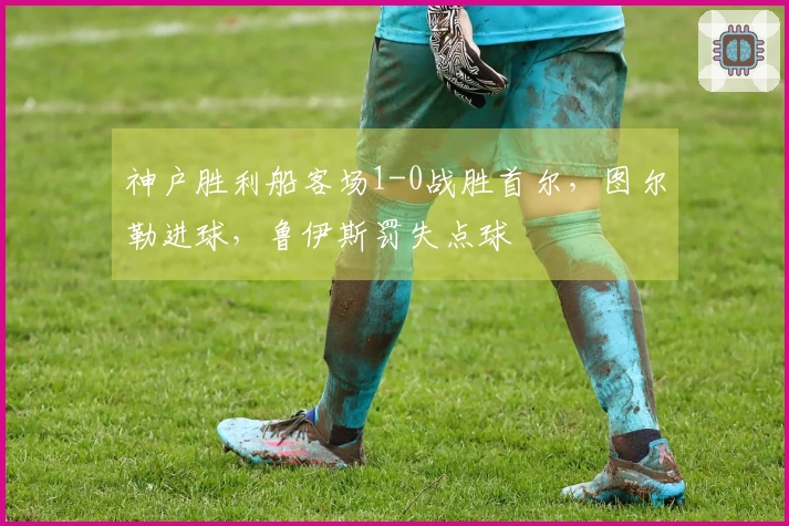 神户胜利船客场1-0战胜首尔，图尔勒进球，鲁伊斯罚失点球