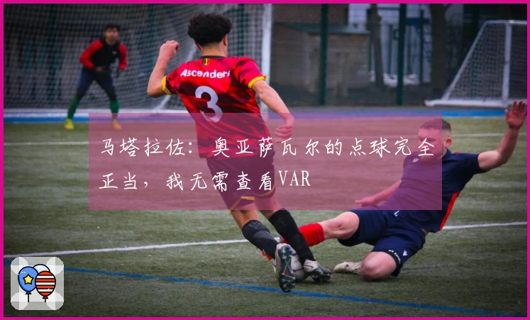 马塔拉佐：奥亚萨瓦尔的点球完全正当，我无需查看VAR