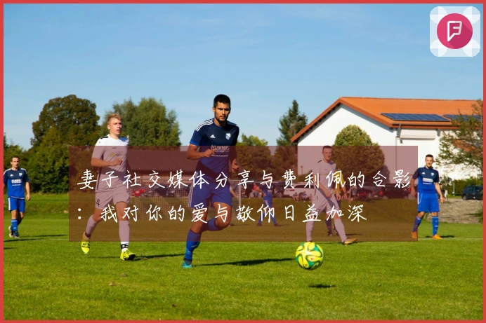 妻子社交媒体分享与费利佩的合影：我对你的爱与敬仰日益加深