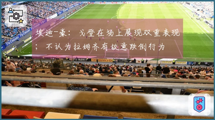 埃迪-豪：戈登在场上展现双重表现；不认为拉姆齐有故意跌倒行为