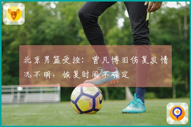 北京男篮受挫：曾凡博旧伤复发情况不明，恢复时间不确定