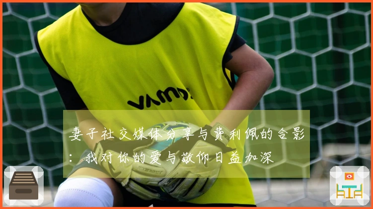 妻子社交媒体分享与费利佩的合影：我对你的爱与敬仰日益加深