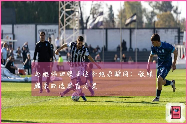 赵继伟回顾亚运会绝杀瞬间：张镇麟果断选择首方案