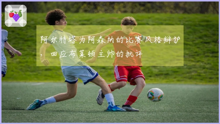 阿尔特塔为阿森纳的比赛风格辩护，回应布莱顿主帅的批评