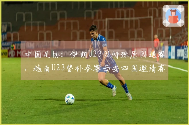 中国足协：伊朗U23因特殊原因退赛，越南U23替补参赛西安四国邀请赛