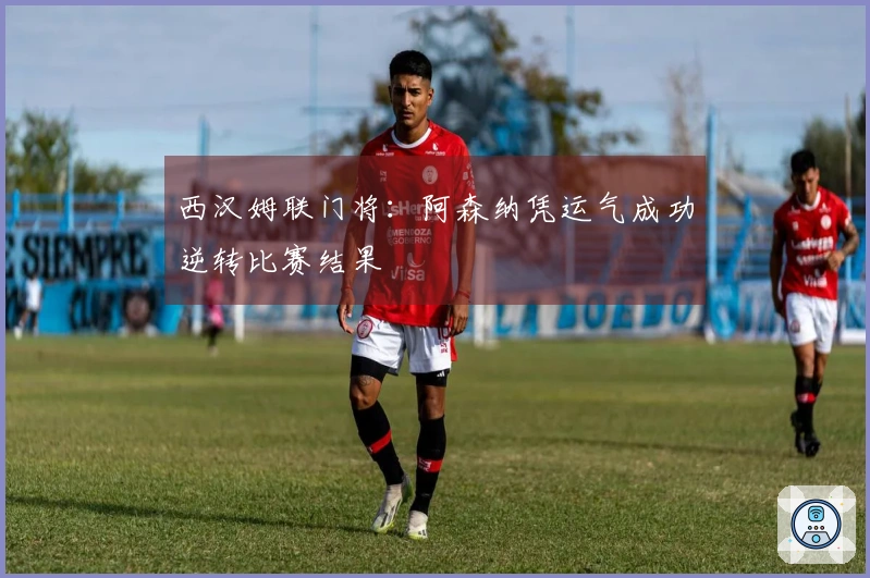 西汉姆联门将：阿森纳凭运气成功逆转比赛结果