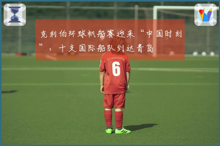 克利伯环球帆船赛迎来“中国时刻”，十支国际船队到达青岛