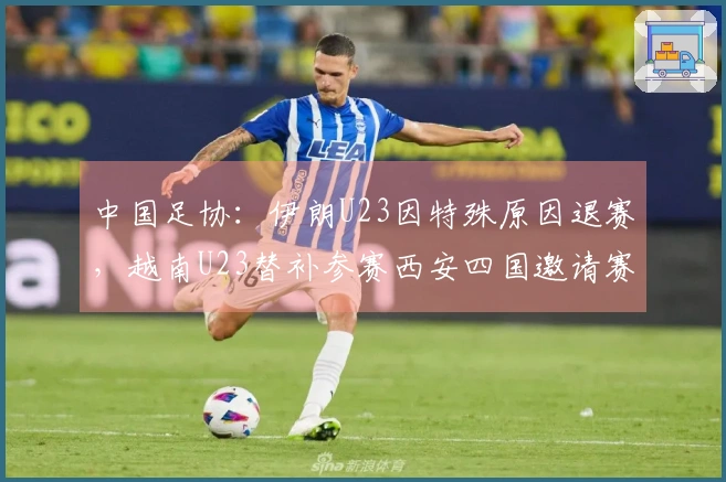 中国足协：伊朗U23因特殊原因退赛，越南U23替补参赛西安四国邀请赛