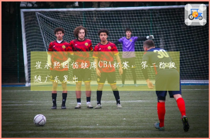 崔永熙因伤缺席CBA杯赛，第二阶段随广东复出