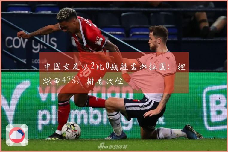 中国女足以2比0战胜孟加拉国：控球率47%，排名次位