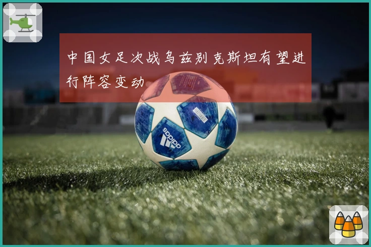 中国女足次战乌兹别克斯坦有望进行阵容变动