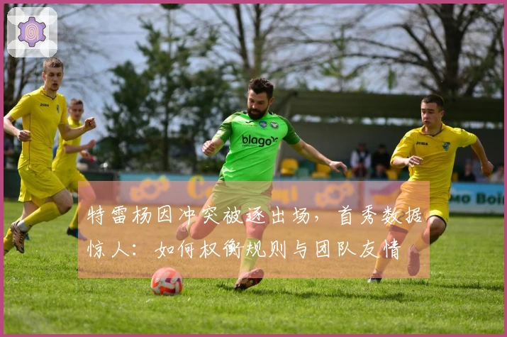 特雷杨因冲突被逐出场，首秀数据惊人：如何权衡规则与团队友情