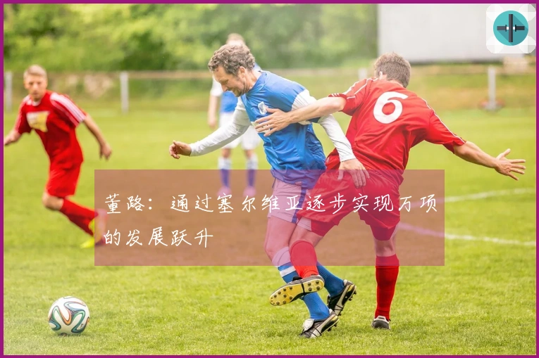 董路：通过塞尔维亚逐步实现万项的发展跃升